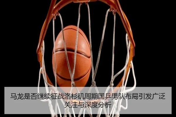马龙是否继续征战洛杉矶周期国乒男队布局引发广泛关注与深度分析